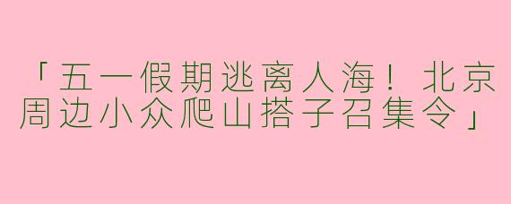 「五一假期逃离人海！北京周边小众爬山搭子召集令」