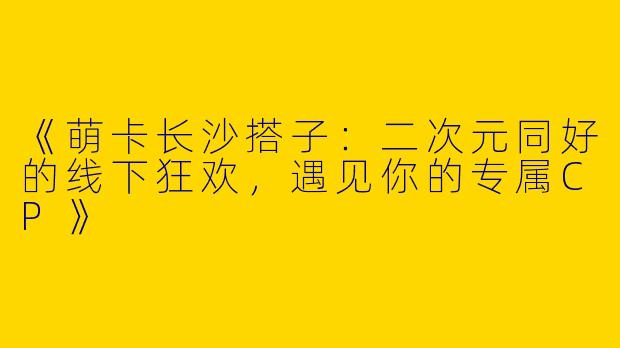 《萌卡长沙搭子：二次元同好的线下狂欢，遇见你的专属CP》