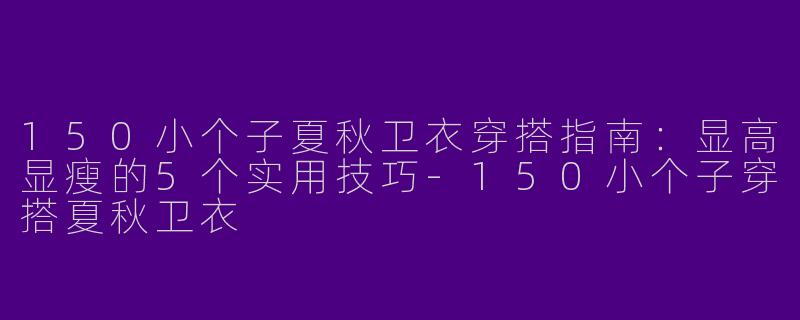 150小个子夏秋卫衣穿搭指南：显高显瘦的5个实用技巧-150小个子穿搭夏秋卫衣