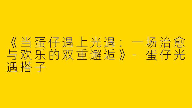 《当蛋仔遇上光遇：一场治愈与欢乐的双重邂逅》-蛋仔光遇搭子