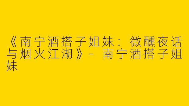 《南宁酒搭子姐妹：微醺夜话与烟火江湖》-南宁酒搭子姐妹