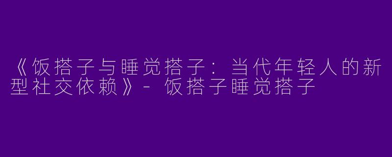 《饭搭子与睡觉搭子：当代年轻人的新型社交依赖》-饭搭子睡觉搭子