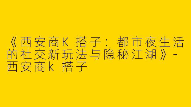 《西安商K搭子：都市夜生活的社交新玩法与隐秘江湖》-西安商k搭子