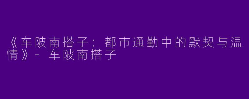 《车陂南搭子：都市通勤中的默契与温情》