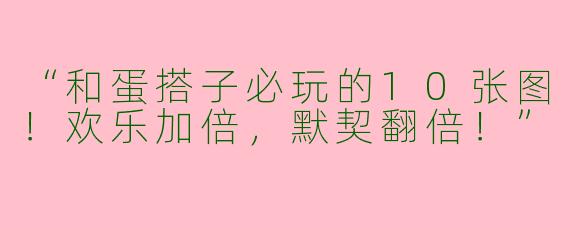 “和蛋搭子必玩的10张图！欢乐加倍，默契翻倍！”