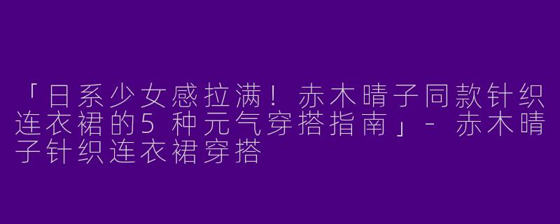 「日系少女感拉满！赤木晴子同款针织连衣裙的5种元气穿搭指南」-赤木晴子针织连衣裙穿搭