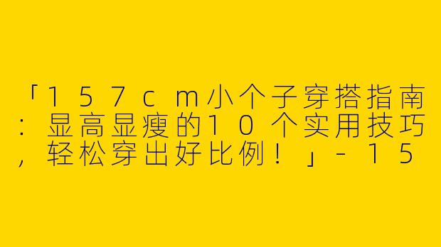「157cm小个子穿搭指南：显高显瘦的10个实用技巧，轻松穿出好比例！」-157小个子穿搭女士