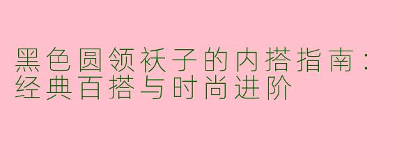 黑色圆领袄子的内搭指南：经典百搭与时尚进阶