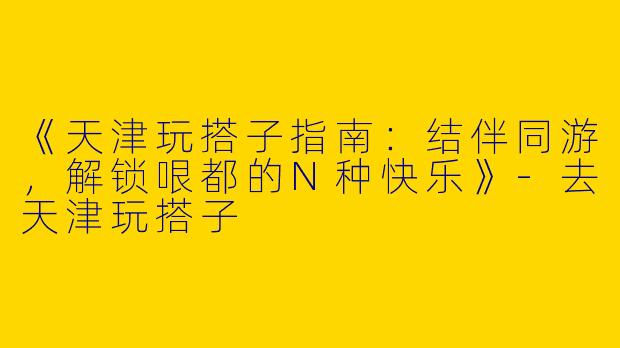 《天津玩搭子指南：结伴同游，解锁哏都的N种快乐》-去天津玩搭子