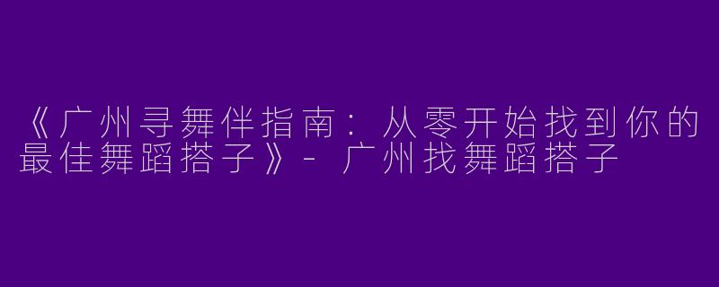 《广州寻舞伴指南：从零开始找到你的最佳舞蹈搭子》-广州找舞蹈搭子