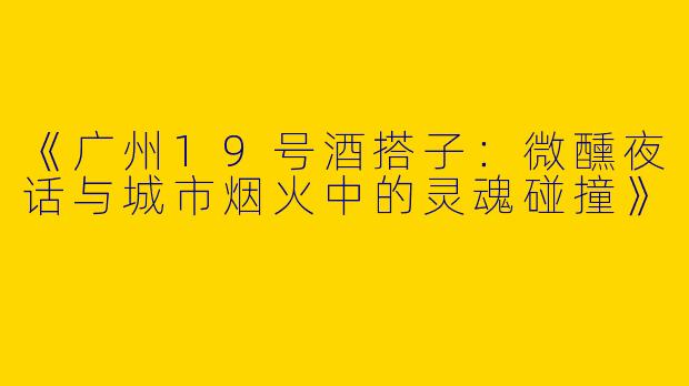 《广州19号酒搭子：微醺夜话与城市烟火中的灵魂碰撞》