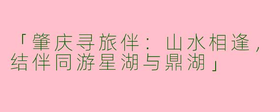 「肇庆寻旅伴：山水相逢，结伴同游星湖与鼎湖」