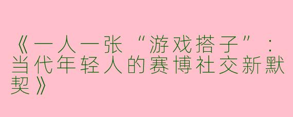 《一人一张“游戏搭子”：当代年轻人的赛博社交新默契》