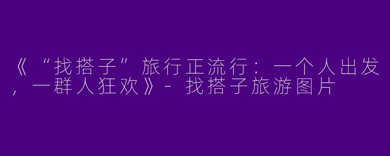 《“找搭子”旅行正流行：一个人出发，一群人狂欢》