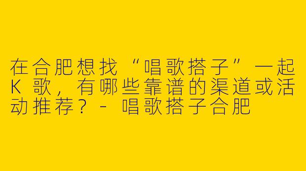 在合肥想找“唱歌搭子”一起K歌，有哪些靠谱的渠道或活动推荐？-唱歌搭子合肥