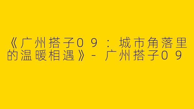 《广州搭子09：城市角落里的温暖相遇》-广州搭子09