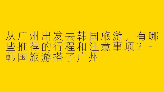 从广州出发去韩国旅游，有哪些推荐的行程和注意事项？-韩国旅游搭子广州