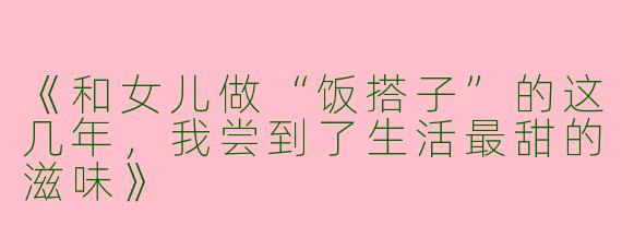 《和女儿做“饭搭子”的这几年，我尝到了生活最甜的滋味》
