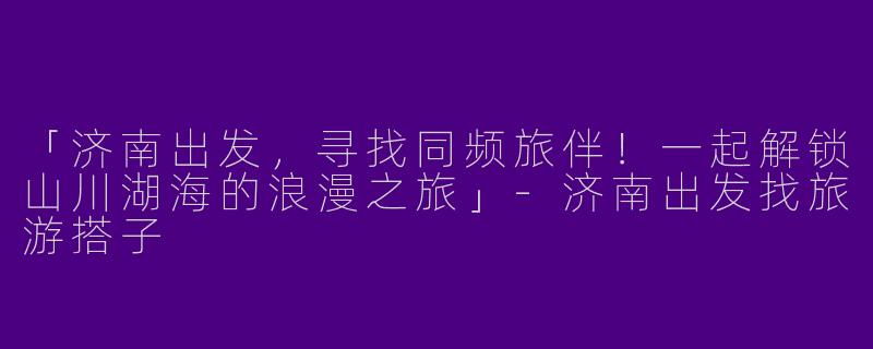 「济南出发，寻找同频旅伴！一起解锁山川湖海的浪漫之旅」-济南出发找旅游搭子