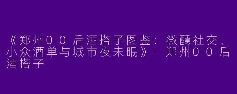 《郑州00后酒搭子图鉴：微醺社交、小众酒单与城市夜未眠》-郑州00后酒搭子