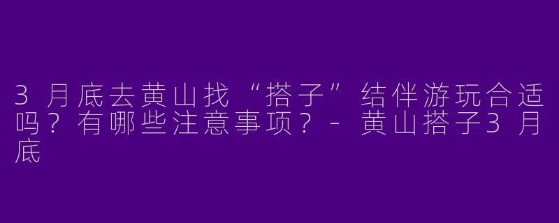 3月底去黄山找“搭子”结伴游玩合适吗？有哪些注意事项？-黄山搭子3月底