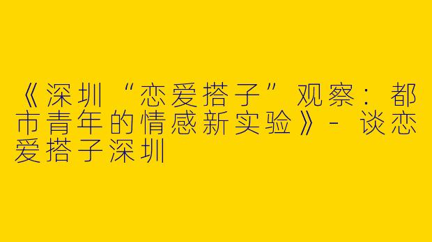 《深圳“恋爱搭子”观察：都市青年的情感新实验》-谈恋爱搭子深圳