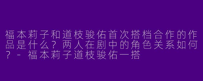 福本莉子和道枝骏佑首次搭档合作的作品是什么？两人在剧中的角色关系如何？-福本莉子道枝骏佑一搭