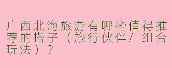 广西北海旅游有哪些值得推荐的搭子（旅行伙伴/组合玩法）？