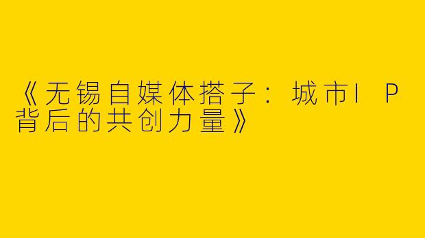 《无锡自媒体搭子：城市IP背后的共创力量》
