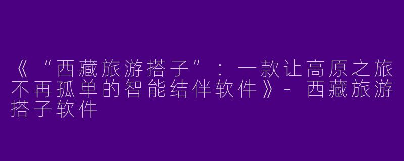 《“西藏旅游搭子”：一款让高原之旅不再孤单的智能结伴软件》-西藏旅游搭子软件