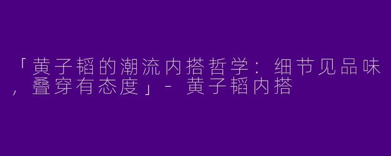 「黄子韬的潮流内搭哲学：细节见品味，叠穿有态度」-黄子韬内搭