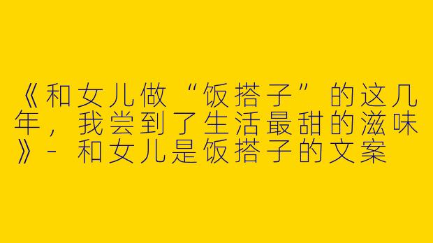 《和女儿做“饭搭子”的这几年，我尝到了生活最甜的滋味》-和女儿是饭搭子的文案