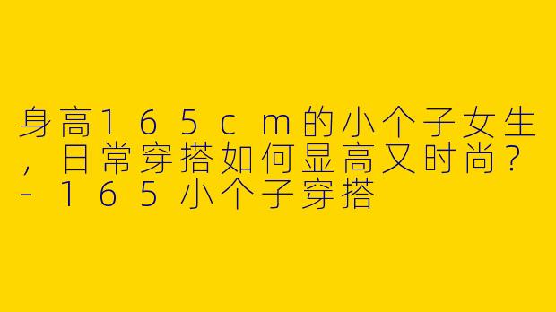 身高165cm的小个子女生，日常穿搭如何显高又时尚？-165小个子穿搭
