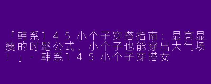 「韩系145小个子穿搭指南：显高显瘦的时髦公式，小个子也能穿出大气场！」-韩系145小个子穿搭女