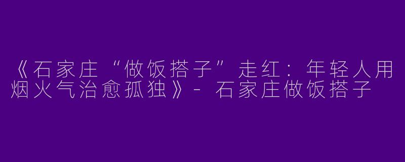 《石家庄“做饭搭子”走红：年轻人用烟火气治愈孤独》-石家庄做饭搭子
