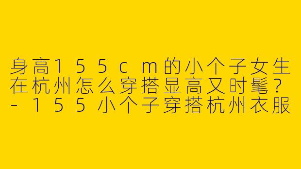 身高155cm的小个子女生在杭州怎么穿搭显高又时髦？-155小个子穿搭杭州衣服