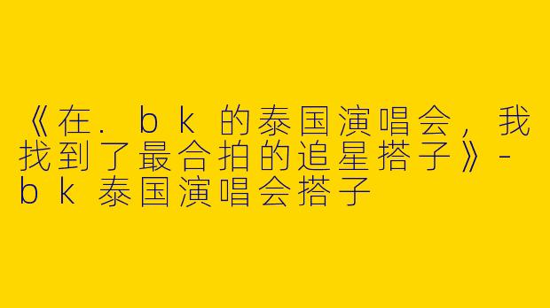 《在.bk的泰国演唱会，我找到了最合拍的追星搭子》