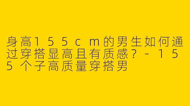 身高155cm的男生如何通过穿搭显高且有质感？-155个子高质量穿搭男