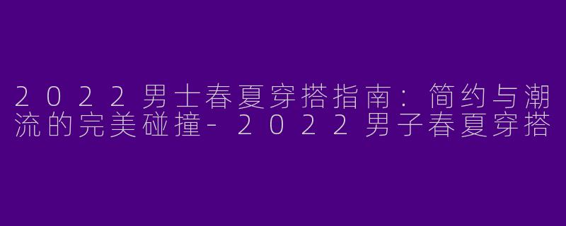 2022男士春夏穿搭指南：简约与潮流的完美碰撞-2022男子春夏穿搭