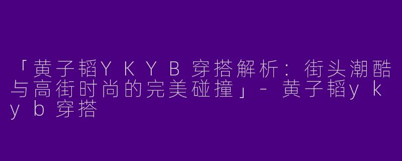 「黄子韬YKYB穿搭解析：街头潮酷与高街时尚的完美碰撞」-黄子韬ykyb穿搭