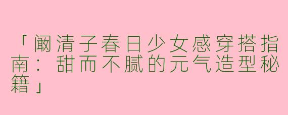 「阚清子春日少女感穿搭指南：甜而不腻的元气造型秘籍」