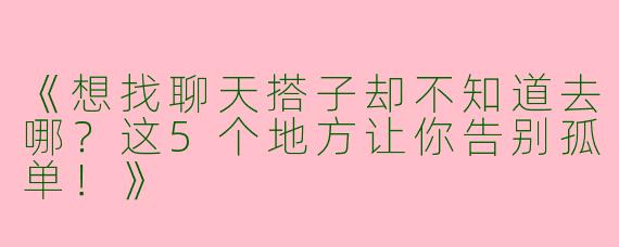 《想找聊天搭子却不知道去哪？这5个地方让你告别孤单！》