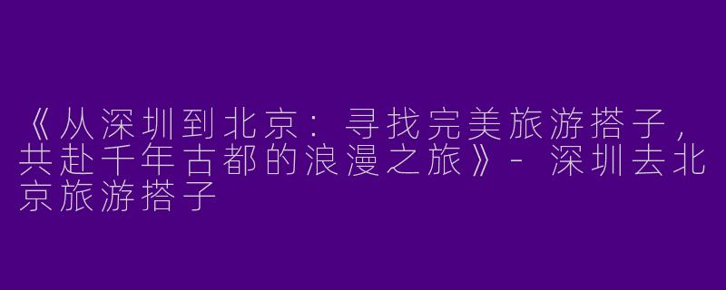 《从深圳到北京：寻找完美旅游搭子，共赴千年古都的浪漫之旅》-深圳去北京旅游搭子