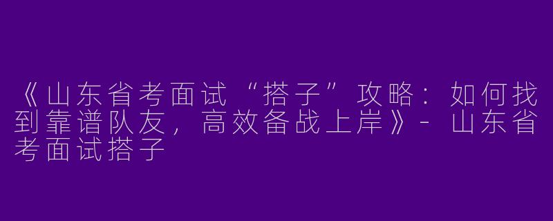 《山东省考面试“搭子”攻略：如何找到靠谱队友，高效备战上岸》-山东省考面试搭子