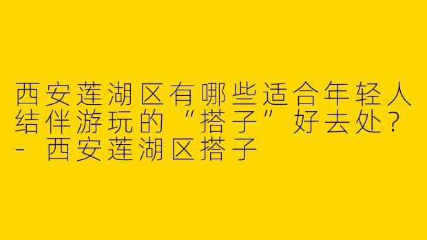 西安莲湖区有哪些适合年轻人结伴游玩的“搭子”好去处？-西安莲湖区搭子