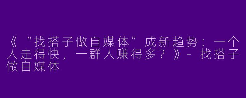 《“找搭子做自媒体”成新趋势：一个人走得快，一群人赚得多？》