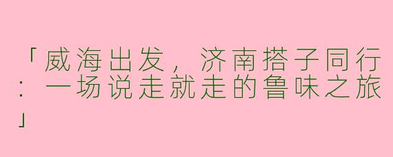 「威海出发，济南搭子同行：一场说走就走的鲁味之旅」