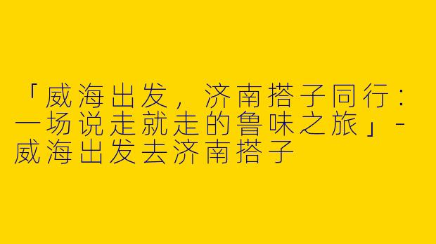「威海出发，济南搭子同行：一场说走就走的鲁味之旅」-威海出发去济南搭子