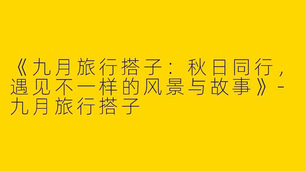 《九月旅行搭子：秋日同行，遇见不一样的风景与故事》-九月旅行搭子