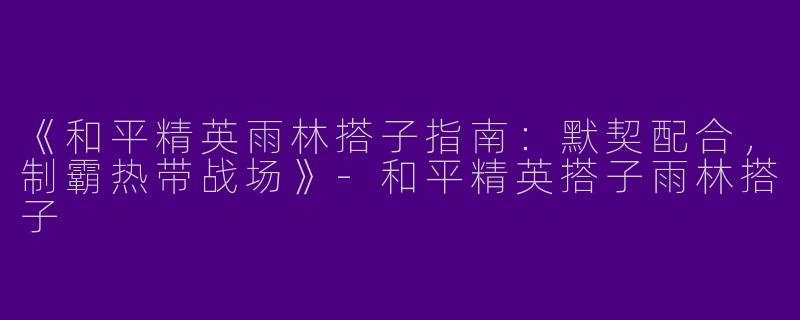 《和平精英雨林搭子指南：默契配合，制霸热带战场》-和平精英搭子雨林搭子